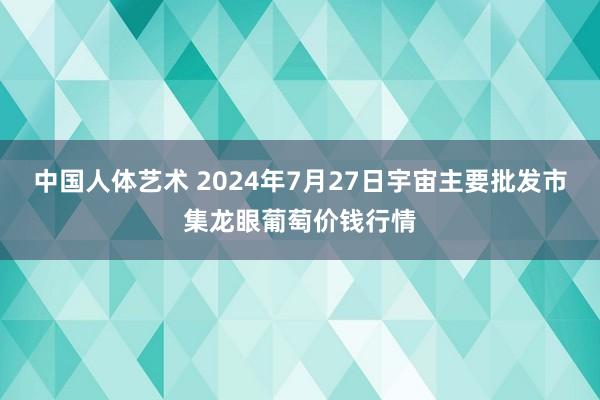 中国人体艺术 2024年7月27日宇宙主要批发市集龙眼葡萄价钱行情