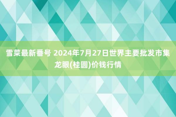 雪菜最新番号 2024年7月27日世界主要批发市集龙眼(桂圆)价钱行情