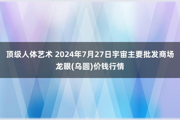 顶级人体艺术 2024年7月27日宇宙主要批发商场龙眼(乌圆)价钱行情