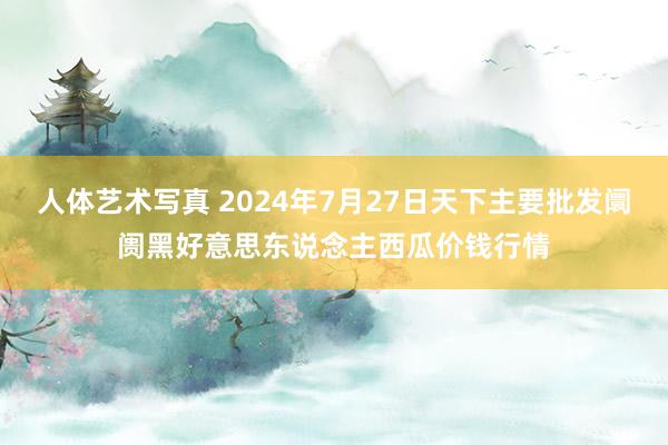 人体艺术写真 2024年7月27日天下主要批发阛阓黑好意思东说念主西瓜价钱行情