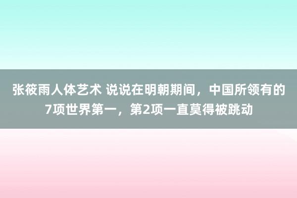 张筱雨人体艺术 说说在明朝期间，中国所领有的7项世界第一，第2项一直莫得被跳动