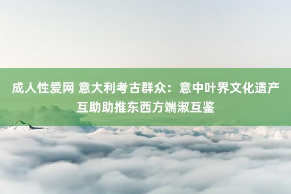 成人性爱网 意大利考古群众：意中叶界文化遗产互助助推东西方端淑互鉴