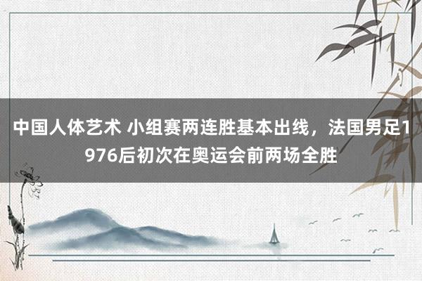 中国人体艺术 小组赛两连胜基本出线，法国男足1976后初次在奥运会前两场全胜