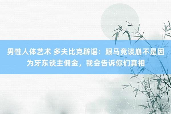 男性人体艺术 多夫比克辟谣：跟马竞谈崩不是因为牙东谈主佣金，我会告诉你们真相