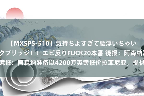 【MXSPS-510】気持ちよすぎて腰浮いちゃいました！絶頂のイクイクブリッジ！！エビ反りFUCK20本番 镜报：阿森纳准备以4200万英镑报价拉菲尼亚，提供10号球衣