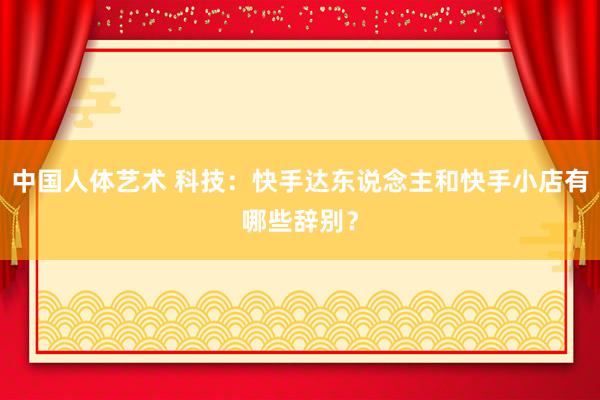 中国人体艺术 科技：快手达东说念主和快手小店有哪些辞别？