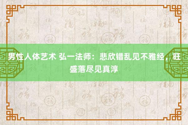 男性人体艺术 弘一法师：悲欣错乱见不雅经，旺盛落尽见真淳