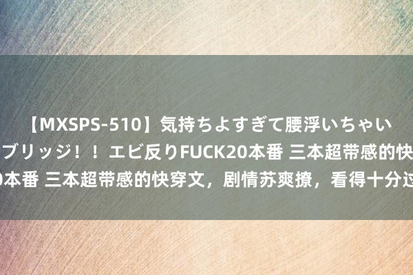 【MXSPS-510】気持ちよすぎて腰浮いちゃいました！絶頂のイクイクブリッジ！！エビ反りFUCK20本番 三本超带感的快穿文，剧情苏爽撩，看得十分过瘾！