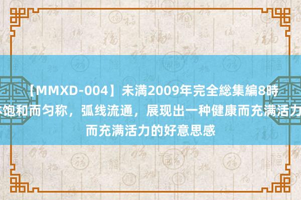 【MMXD-004】未満2009年完全総集編8時間 她的肉体饱和而匀称，弧线流通，展现出一种健康而充满活力的好意思感