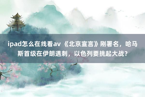 ipad怎么在线看av 《北京宣言》刚署名，哈马斯首级在伊朗遇刺，以色列要挑起大战？