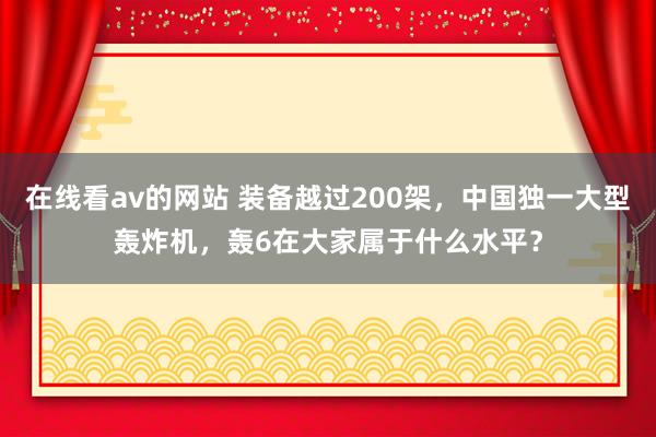 在线看av的网站 装备越过200架，中国独一大型轰炸机，轰6在大家属于什么水平？