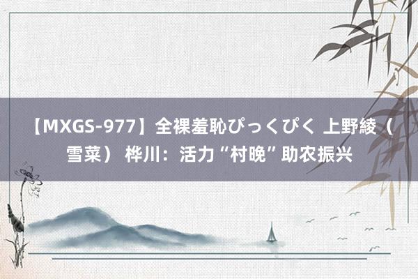 【MXGS-977】全裸羞恥ぴっくぴく 上野綾（雪菜） 桦川：活力“村晚”助农振兴