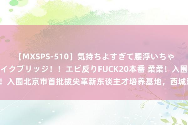 【MXSPS-510】気持ちよすぎて腰浮いちゃいました！絶頂のイクイクブリッジ！！エビ反りFUCK20本番 柔柔！入围北京市首批拔尖革新东谈主才培养基地，西城这所牛校接连出招