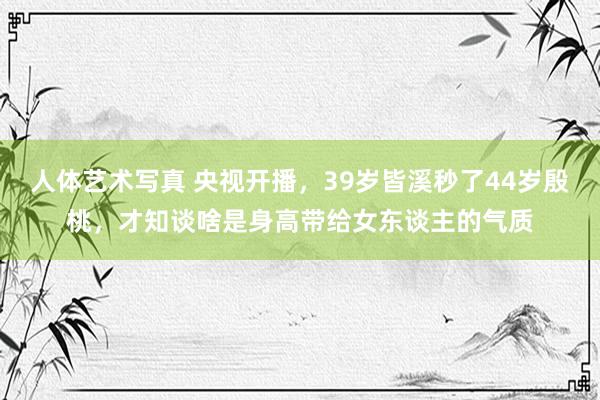 人体艺术写真 央视开播，39岁皆溪秒了44岁殷桃，才知谈啥是身高带给女东谈主的气质