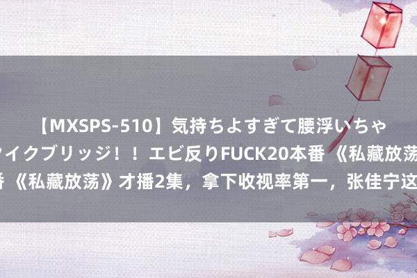 【MXSPS-510】気持ちよすぎて腰浮いちゃいました！絶頂のイクイクブリッジ！！エビ反りFUCK20本番 《私藏放荡》才播2集，拿下收视率第一，张佳宁这回淘到宝了