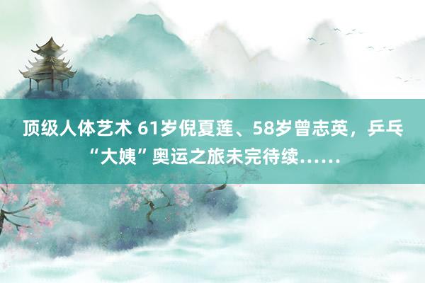 顶级人体艺术 61岁倪夏莲、58岁曾志英，乒乓“大姨”奥运之旅未完待续……