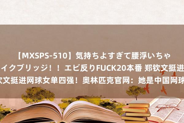 【MXSPS-510】気持ちよすぎて腰浮いちゃいました！絶頂のイクイクブリッジ！！エビ反りFUCK20本番 郑钦文挺进网球女单四强！奥林匹克官网：她是中国网球争奖牌最大但愿