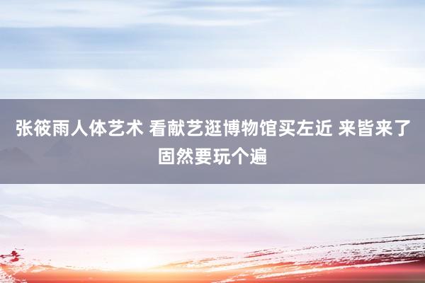 张筱雨人体艺术 看献艺逛博物馆买左近 来皆来了固然要玩个遍