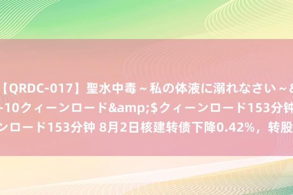 【QRDC-017】聖水中毒～私の体液に溺れなさい～</a>2017-11-10クィーンロード&$クィーンロード153分钟 8月2日核建转债下降0.42%，转股溢价率20.64%