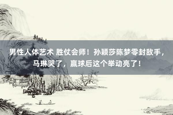 男性人体艺术 胜仗会师！孙颖莎陈梦零封敌手，马琳哭了，赢球后这个举动亮了！