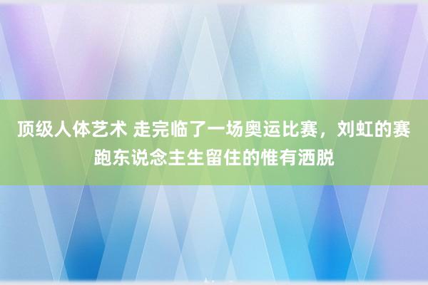 顶级人体艺术 走完临了一场奥运比赛，刘虹的赛跑东说念主生留住的惟有洒脱