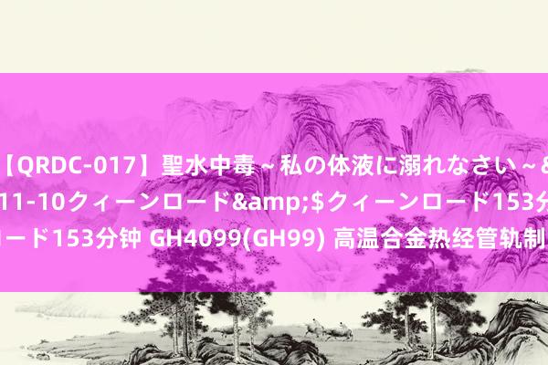 【QRDC-017】聖水中毒～私の体液に溺れなさい～</a>2017-11-10クィーンロード&$クィーンロード153分钟 GH4099(GH99) 高温合金热经管轨制、 品种规格与情景