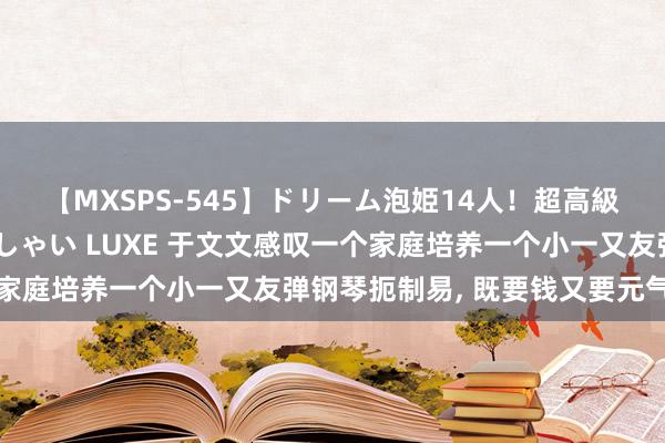 【MXSPS-545】ドリーム泡姫14人！超高級ソープランドへいらっしゃい LUXE 于文文感叹一个家庭培养一个小一又友弹钢琴扼制易， 既要钱又要元气心灵