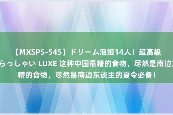 【MXSPS-545】ドリーム泡姫14人！超高級ソープランドへいらっしゃい LUXE 这种中国最糟的食物，尽然是南边东谈主的夏令必备！