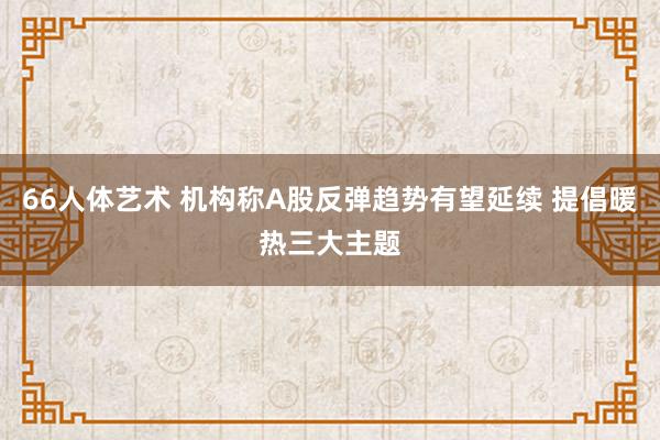 66人体艺术 机构称A股反弹趋势有望延续 提倡暖热三大主题