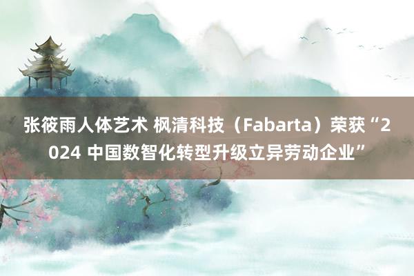 张筱雨人体艺术 枫清科技（Fabarta）荣获“2024 中国数智化转型升级立异劳动企业”