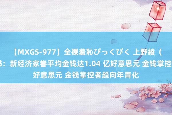 【MXGS-977】全裸羞恥ぴっくぴく 上野綾（雪菜） 白皮书：新经济家眷平均金钱达1.04 亿好意思元 金钱掌控者趋向年青化