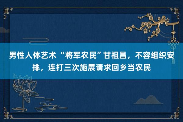 男性人体艺术 “将军农民”甘祖昌，不容组织安排，连打三次施展请求回乡当农民