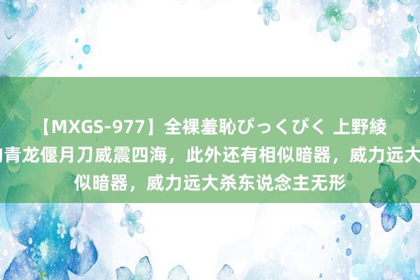 【MXGS-977】全裸羞恥ぴっくぴく 上野綾（雪菜） 关羽的青龙偃月刀威震四海，此外还有相似暗器，威力远大杀东说念主无形