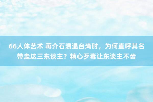 66人体艺术 蒋介石溃退台湾时，为何直呼其名带走这三东谈主？精心歹毒让东谈主不齿