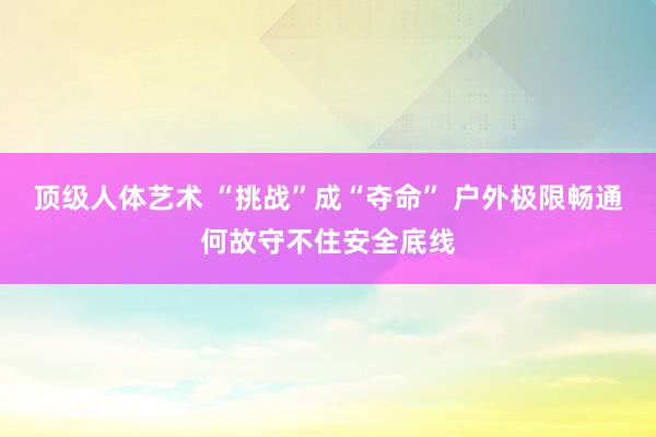 顶级人体艺术 “挑战”成“夺命” 户外极限畅通何故守不住安全底线