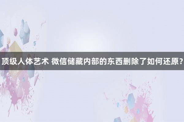 顶级人体艺术 微信储藏内部的东西删除了如何还原？