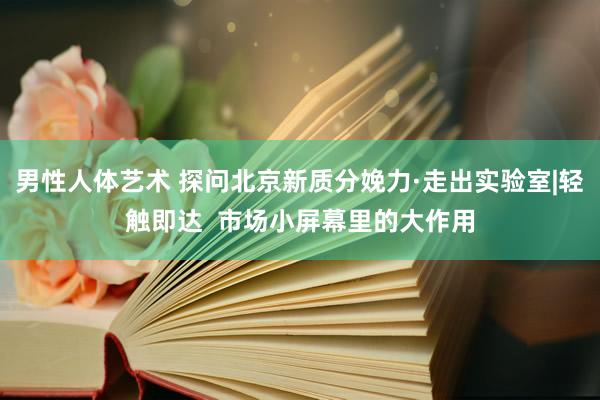 男性人体艺术 探问北京新质分娩力·走出实验室|轻触即达  市场小屏幕里的大作用