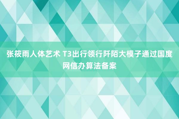 张筱雨人体艺术 T3出行领行阡陌大模子通过国度网信办算法备案