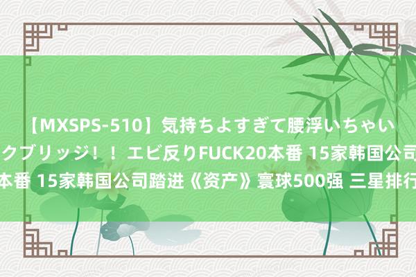 【MXSPS-510】気持ちよすぎて腰浮いちゃいました！絶頂のイクイクブリッジ！！エビ反りFUCK20本番 15家韩国公司踏进《资产》寰球500强 三星排行最高