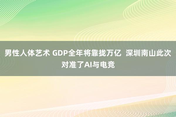 男性人体艺术 GDP全年将靠拢万亿  深圳南山此次对准了AI与电竞