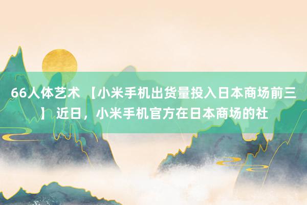 66人体艺术 【小米手机出货量投入日本商场前三】 近日，小米手机官方在日本商场的社