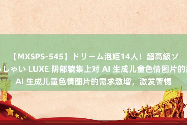 【MXSPS-545】ドリーム泡姫14人！超高級ソープランドへいらっしゃい LUXE 阴郁辘集上对 AI 生成儿童色情图片的需求激增，激发警惕