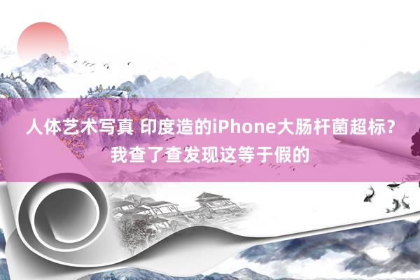 人体艺术写真 印度造的iPhone大肠杆菌超标？我查了查发现这等于假的