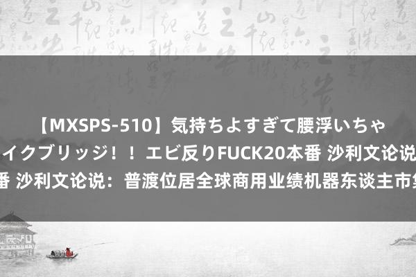 【MXSPS-510】気持ちよすぎて腰浮いちゃいました！絶頂のイクイクブリッジ！！エビ反りFUCK20本番 沙利文论说：普渡位居全球商用业绩机器东谈主市集份额第一