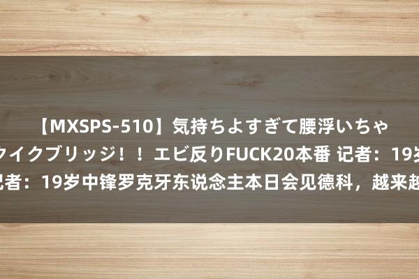 【MXSPS-510】気持ちよすぎて腰浮いちゃいました！絶頂のイクイクブリッジ！！エビ反りFUCK20本番 记者：19岁中锋罗克牙东说念主本日会见德科，越来越接近离开巴萨