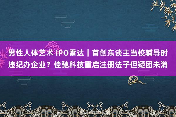 男性人体艺术 IPO雷达｜首创东谈主当校辅导时违纪办企业？佳驰科技重启注册法子但疑团未消