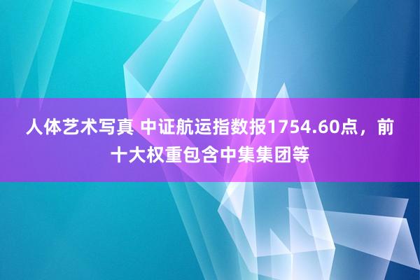 人体艺术写真 中证航运指数报1754.60点，前十大权重包含中集集团等