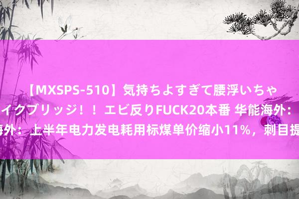 【MXSPS-510】気持ちよすぎて腰浮いちゃいました！絶頂のイクイクブリッジ！！エビ反りFUCK20本番 华能海外：上半年电力发电耗用标煤单价缩小11%，刺目提高新动力发展质地