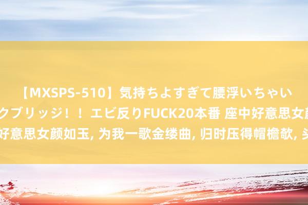 【MXSPS-510】気持ちよすぎて腰浮いちゃいました！絶頂のイクイクブリッジ！！エビ反りFUCK20本番 座中好意思女颜如玉， 为我一歌金缕曲， 归时压得帽檐欹， 头上春风红簌簌