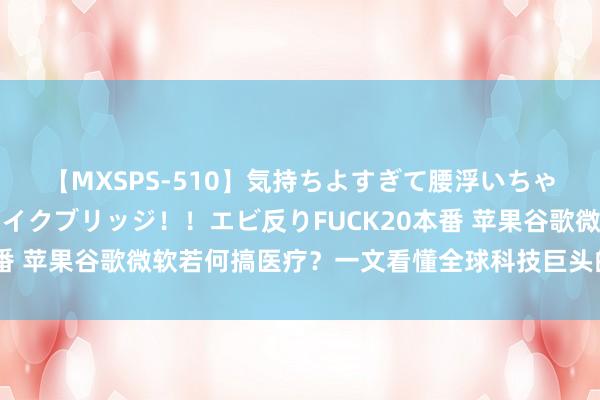 【MXSPS-510】気持ちよすぎて腰浮いちゃいました！絶頂のイクイクブリッジ！！エビ反りFUCK20本番 苹果谷歌微软若何搞医疗？一文看懂全球科技巨头的医疗布局